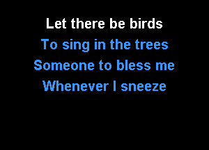 Let there be birds
To sing in the trees
Someone to bless me

Whenever I sneeze
