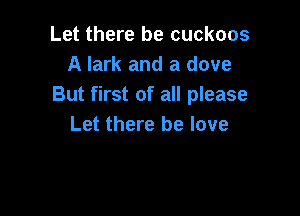 Let there be cuckoos
A lark and a dove
But first of all please

Let there be love