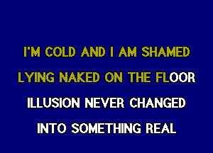 I'M COLD AND I AM SHAMED
LYING NAKED ON THE FLOOR
ILLUSION NEVER CHANGED
INTO SOMETHING REAL
