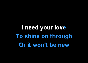 I need your love

To shine on through
Or it won't be new