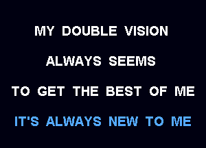 MY DOUBLE VISION

ALWAYS SEEMS

TO GET THE BEST OF ME

IT'S ALWAYS NEW TO ME