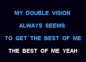 MY DOUBLE VISION

ALWAYS SEEMS

TO GET THE BEST OF ME

THE BEST OF ME YEAH