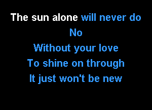 The sun alone will never do
No
Without your love

To shine on through
It just won't be new