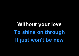 Without your love

To shine on through
It just won't be new