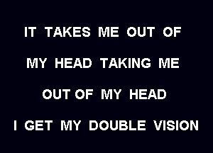 IT TAKES ME OUT OF

MY HEAD TAKING ME

OUT OF MY HEAD

I GET MY DOUBLE VISION