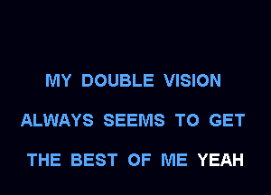 MY DOUBLE VISION

ALWAYS SEEMS TO GET

THE BEST OF ME YEAH