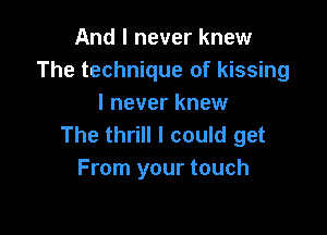 And I never knew
The technique of kissing
I never knew

The thrill I could get
From your touch