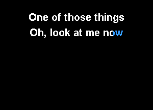 One of those things
Oh, look at me now