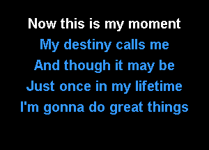 Now this is my moment
My destiny calls me
And though it may be
Just once in my lifetime
I'm gonna do great things