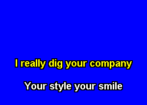 I really dig your company

Your style your smile