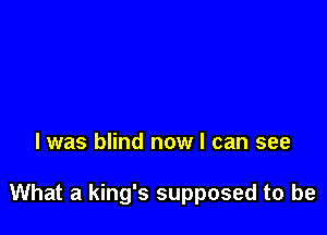 l was blind now I can see

What a king's supposed to be