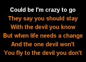 Could be I'm crazy to go
They say you should stay
With the devil you know
But when life needs a change
And the one devil won't
You fly to the devil you don't