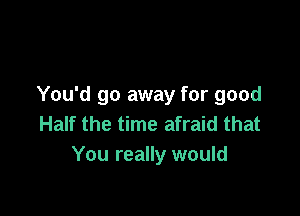 You'd go away for good

Half the time afraid that
You really would