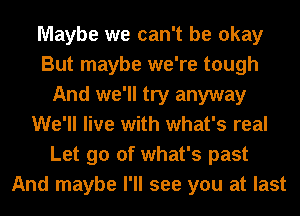 Maybe we can't be okay
But maybe we're tough
And we'll try anyway
We'll live with what's real
Let go of what's past
And maybe I'll see you at last