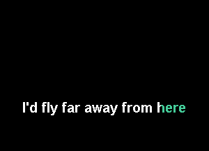 I'd fly far away from here