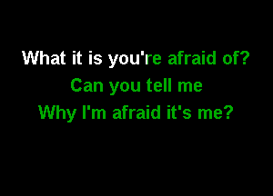 What it is you're afraid of?
Can you tell me

Why I'm afraid it's me?