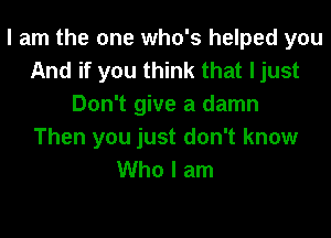 I am the one who's helped you
And if you think that ljust
Don't give a damn
Then you just don't know
Who I am