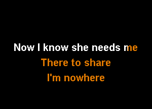 Now I know she needs me

There to share
I'm nowhere