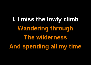 l, I miss the lowly climb
Wandering through

The wilderness
And spending all my time