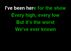 I've been here for the show
Every high, every low
But it's the worst

We've ever known