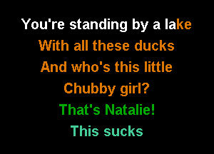 You're standing by a lake
With all these ducks
And who's this little

Chubby girl?
That's Natalie!
This sucks