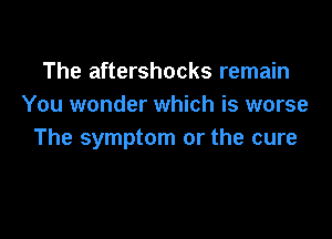 The aftershocks remain
You wonder which is worse

The symptom or the cure