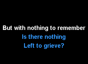 But with nothing to remember

Is there nothing
Left to grieve?