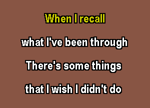 When I recall

what I've been through

There's some things

that I wish I didn't do