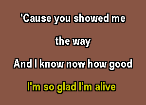 'Cause you showed me

the way

And I know now how good

I'm so glad I'm alive