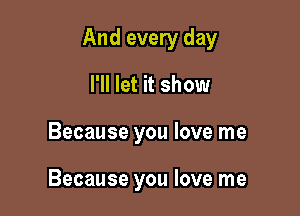 And every day

I'll let it show
Because you love me

Because you love me