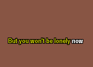 But you won't be lonely now