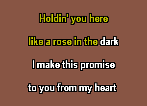 Holdin' you here

like a rose in the dark

lmake this promise

to you from my heart