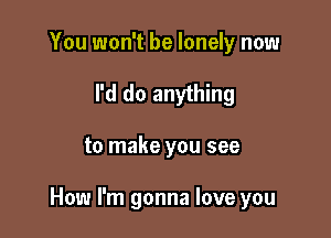 You won't be lonely now
I'd do anything

to make you see

How I'm gonna love you