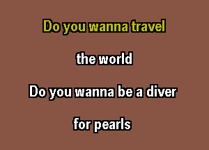 Do you wanna travel

the world

Do you wanna be a diver

for pearls