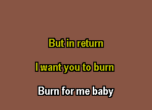 But in return

lwant you to burn

Burn for me baby