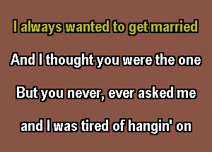 I always wanted to get married
And I thought you were the one
But you never, ever asked me

and I was tired of hangin' on