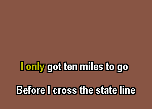 I only got ten miles to go

Before I cross the state line