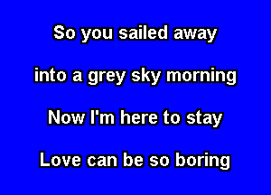 So you sailed away

into a grey sky morning
Now I'm here to stay

Love can be so boring