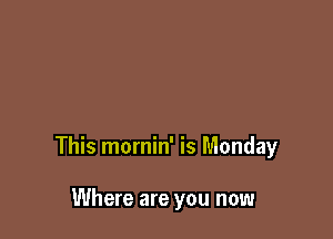 This mornin' is Monday

Where are you now
