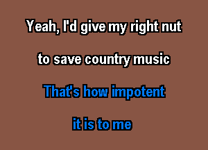 Yeah, I'd give my right nut

to save country music