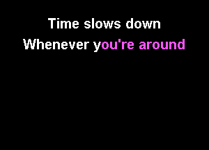 Time slows down
Whenever you're around