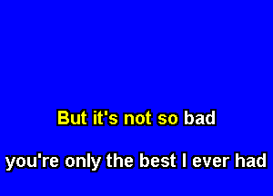 But it's not so bad

you're only the best I ever had