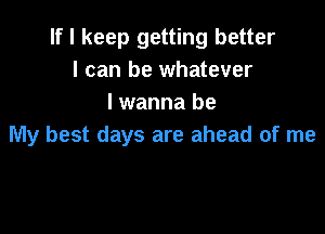 If I keep getting better
I can be whatever
lwanna be

My best days are ahead of me