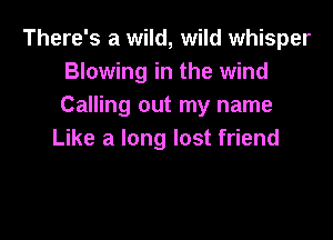 There's a wild, wild whisper
Blowing in the wind
Calling out my name

Like a long lost friend