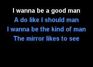 I wanna be a good man
A do like I should man

I wanna be the kind of man
The mirror likes to see