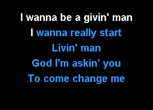 I wanna be a givin' man
lwanna really start
Livin' man

God I'm askin' you
To come change me