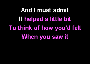 And I must admit
It helped a little bit
To think of how you'd felt

When you saw it