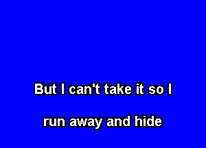 But I can't take it so I

run away and hide