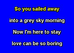 So you sailed away

into a grey sky morning
Now I'm here to stay

love can be so boring