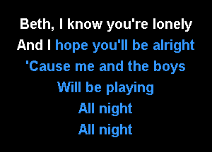 Beth, I know you're lonely
And I hope you'll be alright
'Cause me and the boys

Will be playing
All night
All night